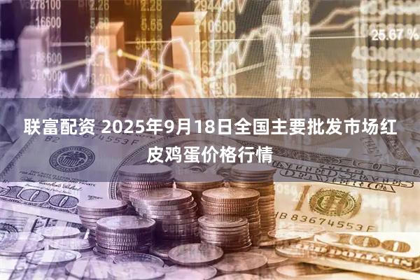 联富配资 2025年9月18日全国主要批发市场红皮鸡蛋价格行情