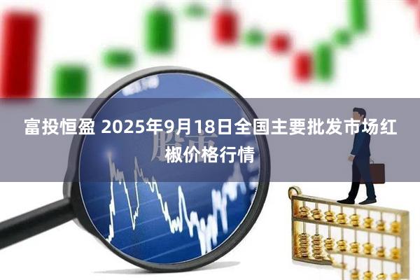 富投恒盈 2025年9月18日全国主要批发市场红椒价格行情