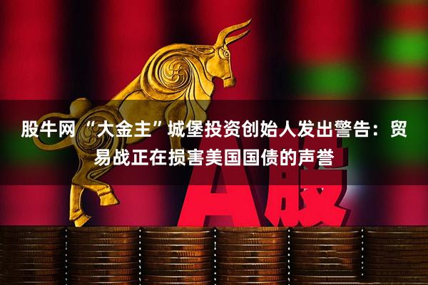 股牛网 “大金主”城堡投资创始人发出警告：贸易战正在损害美国国债的声誉