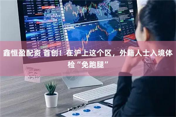 鑫恒盈配资 首创！在沪上这个区，外籍人士入境体检“免跑腿”