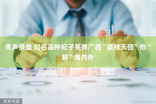 涨声操盘 知名品种妃子笑携广西“荔枝天团”抢“鲜”海内外