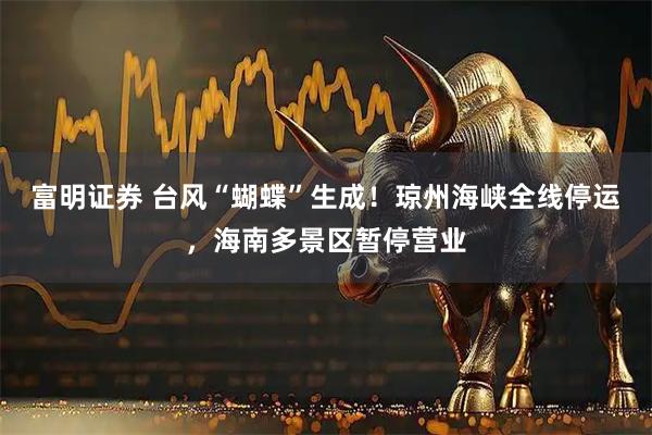 富明证券 台风“蝴蝶”生成！琼州海峡全线停运，海南多景区暂停营业