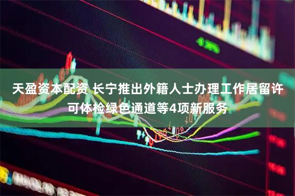 天盈资本配资 长宁推出外籍人士办理工作居留许可体检绿色通道等4项新服务