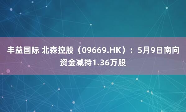 丰益国际 北森控股（09669.HK）：5月9日南向资金减持1.36万股