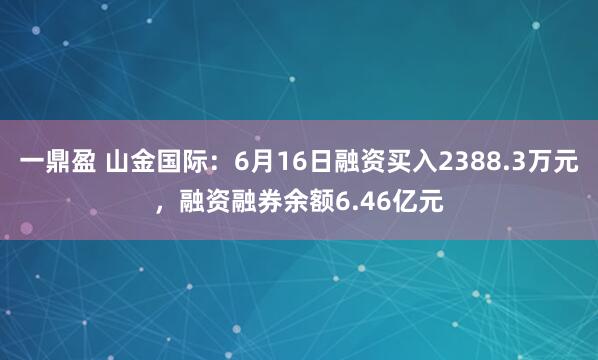 一鼎盈 山金国际：6月16日融资买入2388.3万元，融资融券余额6.46亿元
