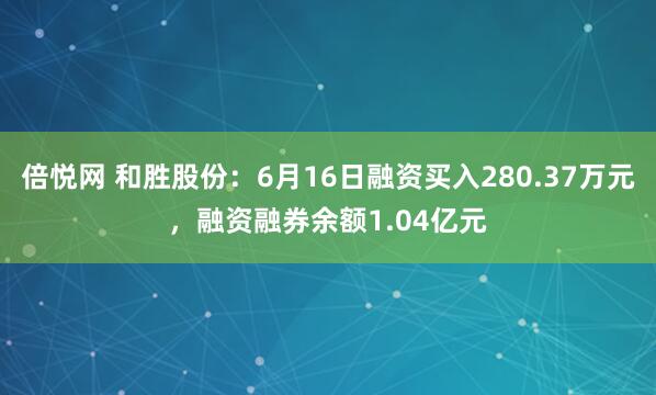 倍悦网 和胜股份：6月16日融资买入280.37万元，融资融券余额1.04亿元