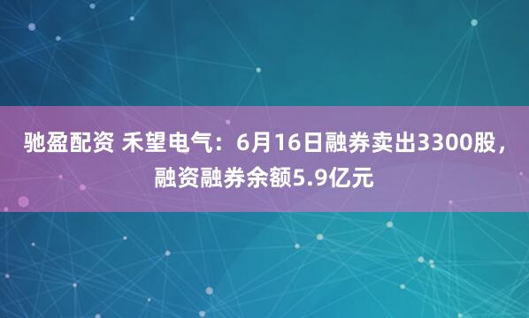 驰盈配资 禾望电气：6月16日融券卖出3300股，融资融券余额5.9亿元