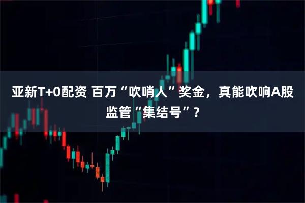 亚新T+0配资 百万“吹哨人”奖金，真能吹响A股监管“集结号”？