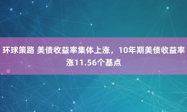 环球策路 美债收益率集体上涨，10年期美债收益率涨11.56个基点